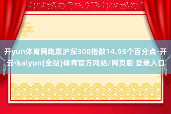 开yun体育网跑赢沪深300指数14.95个百分点-开云·kaiyun(全站)体育官方网站/网页版 登录入口