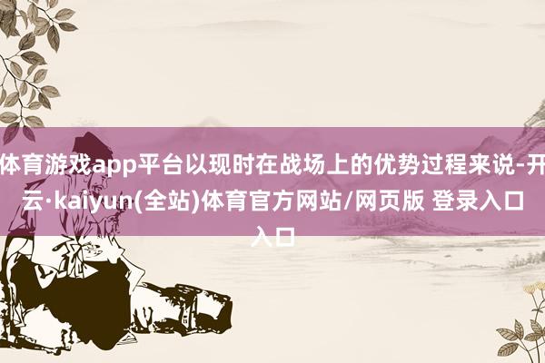 体育游戏app平台以现时在战场上的优势过程来说-开云·kaiyun(全站)体育官方网站/网页版 登录入口