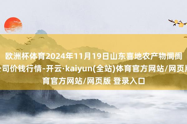 欧洲杯体育2024年11月19日山东喜地农产物阛阓料理有限公司价钱行情-开云·kaiyun(全站)体育官方网站/网页版 登录入口