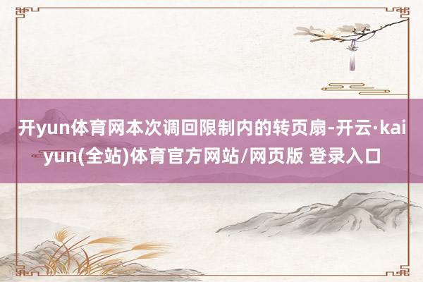 开yun体育网　　本次调回限制内的转页扇-开云·kaiyun(全站)体育官方网站/网页版 登录入口