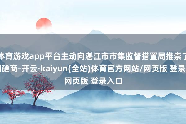 体育游戏app平台主动向湛江市市集监督措置局推崇了调回磋商-开云·kaiyun(全站)体育官方网站/网页版 登录入口