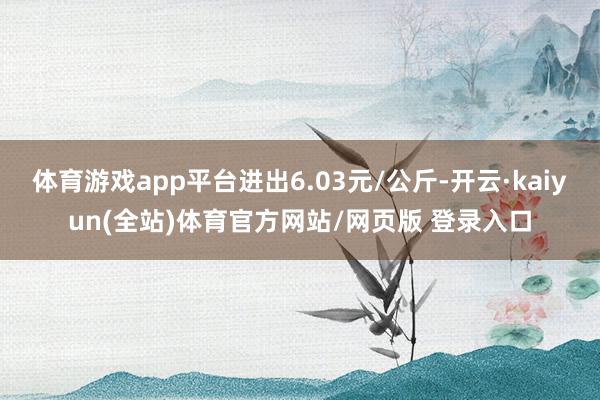 体育游戏app平台进出6.03元/公斤-开云·kaiyun(全站)体育官方网站/网页版 登录入口