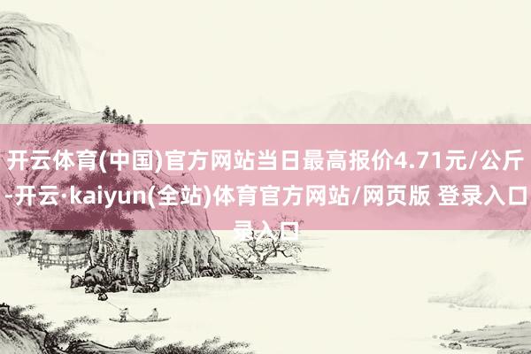 开云体育(中国)官方网站当日最高报价4.71元/公斤-开云·kaiyun(全站)体育官方网站/网页版 登录入口