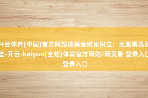 开云体育(中国)官方网站该基金财富树立：无股票类财富-开云·kaiyun(全站)体育官方网站/网页版 登录入口