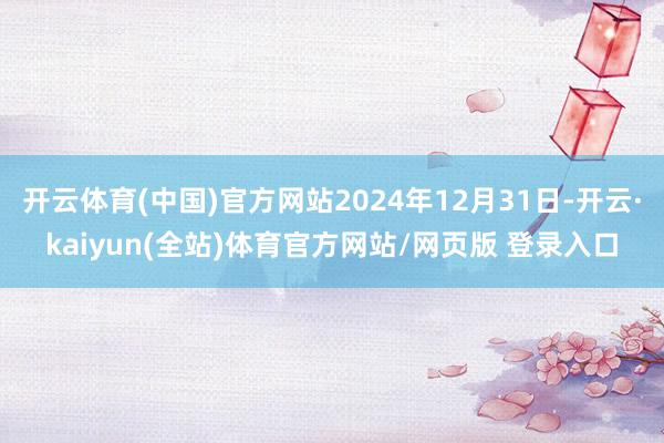 开云体育(中国)官方网站2024年12月31日-开云·kaiyun(全站)体育官方网站/网页版 登录入口