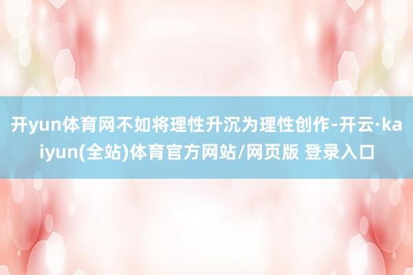 开yun体育网不如将理性升沉为理性创作-开云·kaiyun(全站)体育官方网站/网页版 登录入口