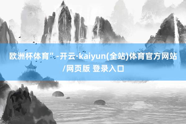 欧洲杯体育”-开云·kaiyun(全站)体育官方网站/网页版 登录入口