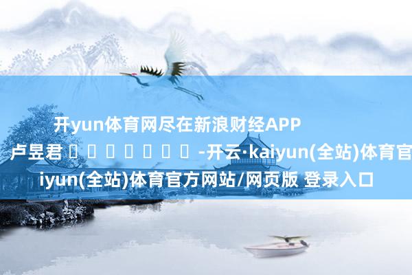 开yun体育网尽在新浪财经APP            						株连裁剪：卢昱君 							-开云·kaiyun(全站)体育官方网站/网页版 登录入口