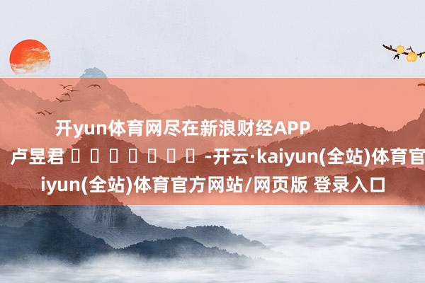 开yun体育网尽在新浪财经APP            						职守裁剪：卢昱君 							-开云·kaiyun(全站)体育官方网站/网页版 登录入口