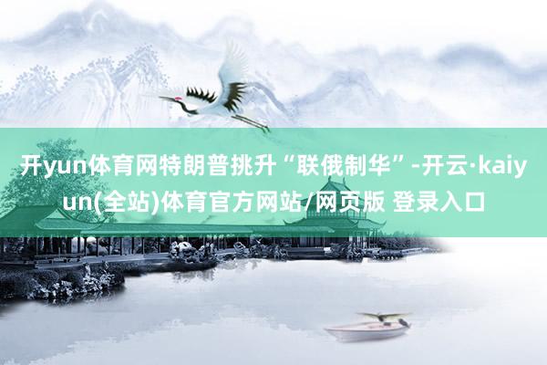 开yun体育网特朗普挑升“联俄制华”-开云·kaiyun(全站)体育官方网站/网页版 登录入口