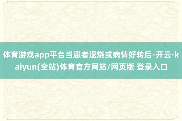 体育游戏app平台当患者退烧或病情好转后-开云·kaiyun(全站)体育官方网站/网页版 登录入口