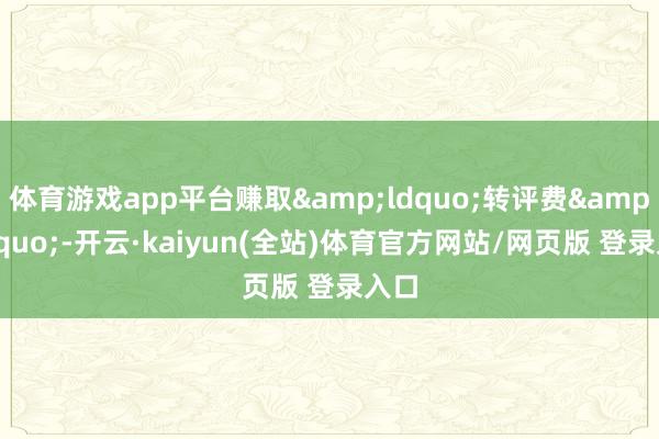 体育游戏app平台赚取&ldquo;转评费&rdquo;-开云·kaiyun(全站)体育官方网站/网页版 登录入口