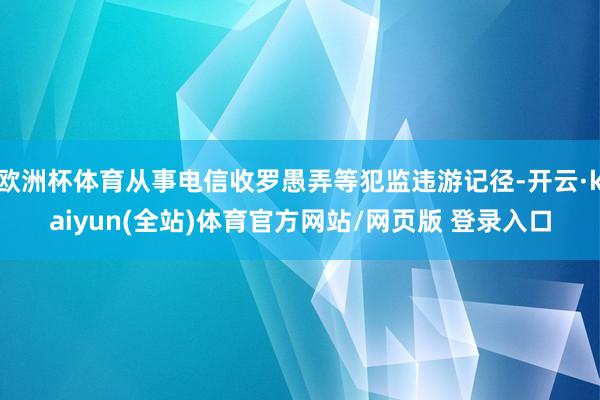 欧洲杯体育从事电信收罗愚弄等犯监违游记径-开云·kaiyun(全站)体育官方网站/网页版 登录入口