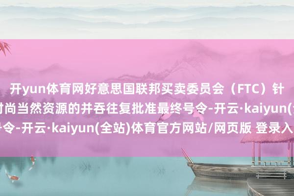 开yun体育网好意思国联邦买卖委员会（FTC）针对埃克森好意思孚与时尚当然资源的并吞往复批准最终号令-开云·kaiyun(全站)体育官方网站/网页版 登录入口