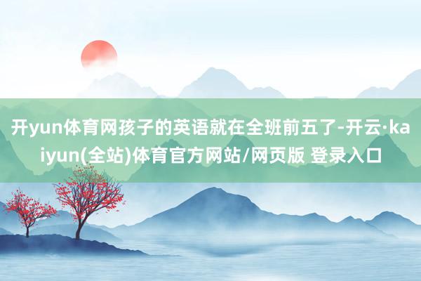 开yun体育网孩子的英语就在全班前五了-开云·kaiyun(全站)体育官方网站/网页版 登录入口