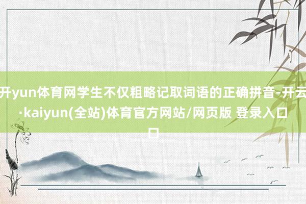 开yun体育网学生不仅粗略记取词语的正确拼音-开云·kaiyun(全站)体育官方网站/网页版 登录入口
