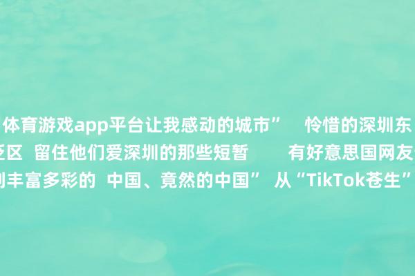 体育游戏app平台让我感动的城市”    怜惜的深圳东说念主  也抓续涌进褒贬区  留住他们爱深圳的那些短暂        有好意思国网友说  “在小红书上看到丰富多彩的  中国、竟然的中国”  从“TikTok苍生”流连我国搪塞软件  到‌“China Travel”成为一股宇宙性潮水  与其说番邦网友是“TikTok苍生”  不如说咱们齐是“地球村村民”  宽待Ruthie及列国友东说念主  