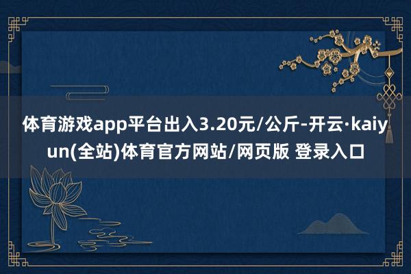 体育游戏app平台出入3.20元/公斤-开云·kaiyun(全站)体育官方网站/网页版 登录入口