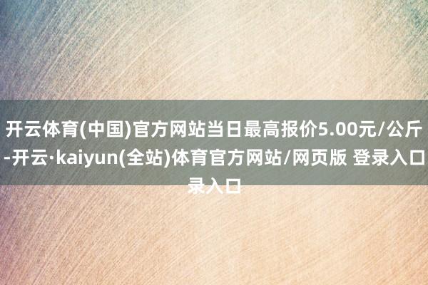开云体育(中国)官方网站当日最高报价5.00元/公斤-开云·kaiyun(全站)体育官方网站/网页版 登录入口