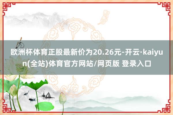 欧洲杯体育正股最新价为20.26元-开云·kaiyun(全站)体育官方网站/网页版 登录入口