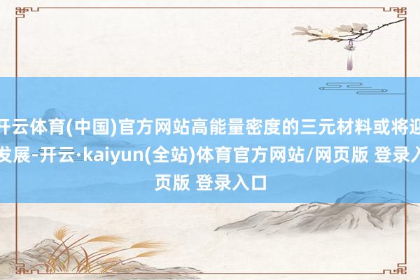 开云体育(中国)官方网站高能量密度的三元材料或将迎来发展-开云·kaiyun(全站)体育官方网站/网页版 登录入口