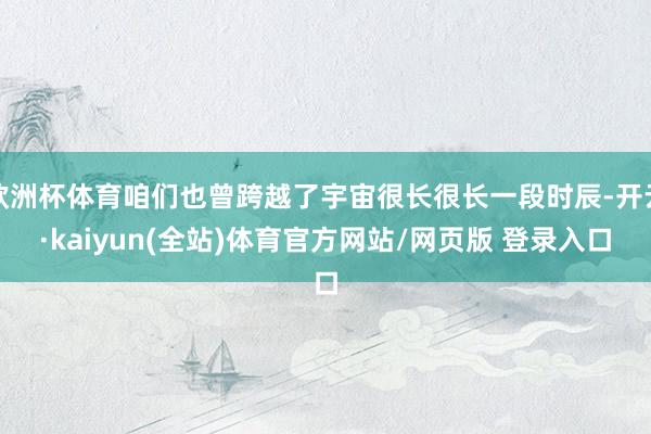 欧洲杯体育咱们也曾跨越了宇宙很长很长一段时辰-开云·kaiyun(全站)体育官方网站/网页版 登录入口