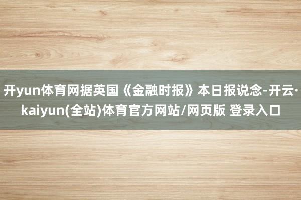 开yun体育网据英国《金融时报》本日报说念-开云·kaiyun(全站)体育官方网站/网页版 登录入口