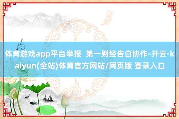 体育游戏app平台举报  第一财经告白协作-开云·kaiyun(全站)体育官方网站/网页版 登录入口