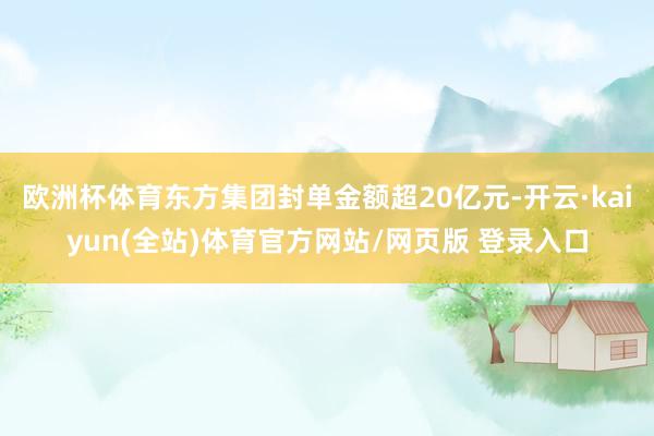 欧洲杯体育东方集团封单金额超20亿元-开云·kaiyun(全站)体育官方网站/网页版 登录入口