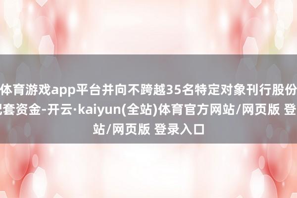体育游戏app平台并向不跨越35名特定对象刊行股份召募配套资金-开云·kaiyun(全站)体育官方网站/网页版 登录入口
