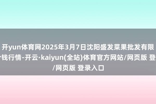 开yun体育网2025年3月7日沈阳盛发菜果批发有限公司价钱行情-开云·kaiyun(全站)体育官方网站/网页版 登录入口