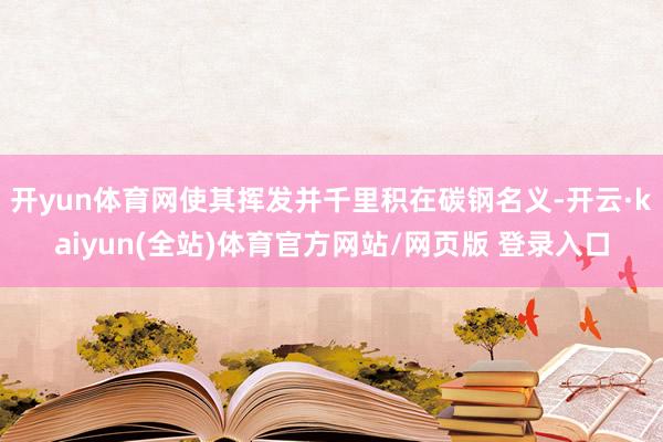 开yun体育网使其挥发并千里积在碳钢名义-开云·kaiyun(全站)体育官方网站/网页版 登录入口
