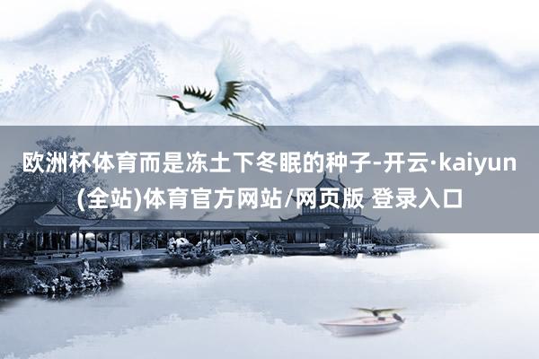 欧洲杯体育而是冻土下冬眠的种子-开云·kaiyun(全站)体育官方网站/网页版 登录入口