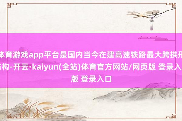 体育游戏app平台是国内当今在建高速铁路最大跨拱形结构-开云·kaiyun(全站)体育官方网站/网页版 登录入口