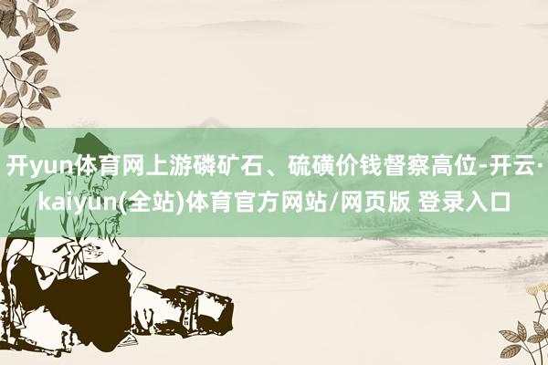 开yun体育网上游磷矿石、硫磺价钱督察高位-开云·kaiyun(全站)体育官方网站/网页版 登录入口