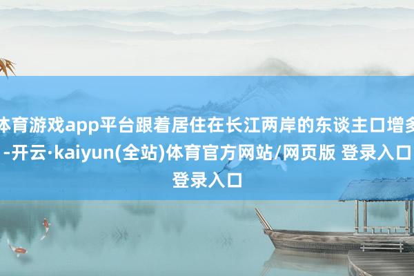 体育游戏app平台跟着居住在长江两岸的东谈主口增多-开云·kaiyun(全站)体育官方网站/网页版 登录入口