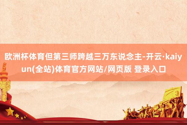 欧洲杯体育但第三师跨越三万东说念主-开云·kaiyun(全站)体育官方网站/网页版 登录入口