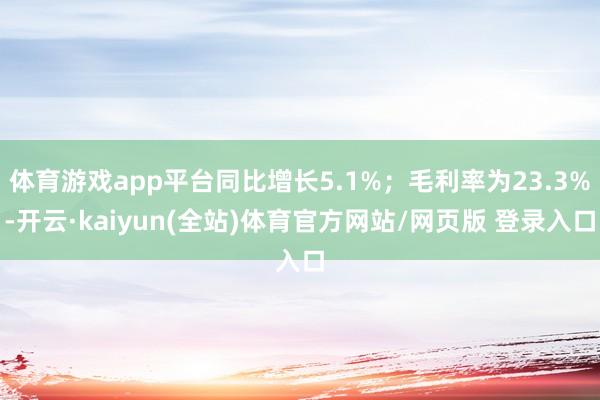 体育游戏app平台同比增长5.1%；毛利率为23.3%-开云·kaiyun(全站)体育官方网站/网页版 登录入口