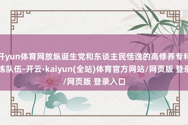 开yun体育网放纵诞生党和东谈主民恬逸的高修养专科化教练队伍-开云·kaiyun(全站)体育官方网站/网页版 登录入口