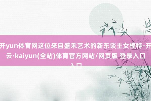 开yun体育网这位来自盛禾艺术的新东谈主女模特-开云·kaiyun(全站)体育官方网站/网页版 登录入口