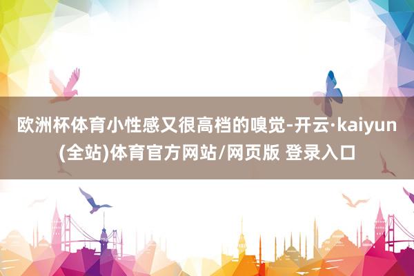 欧洲杯体育小性感又很高档的嗅觉-开云·kaiyun(全站)体育官方网站/网页版 登录入口