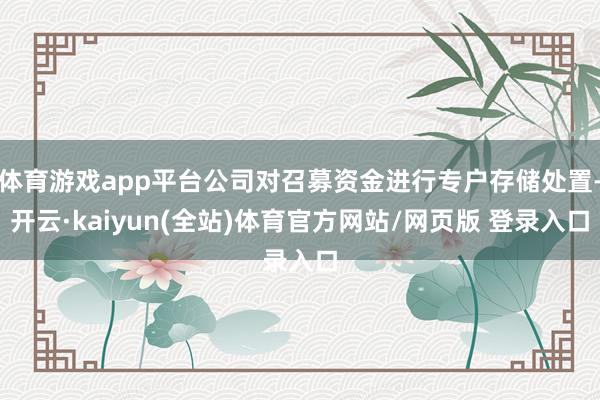 体育游戏app平台公司对召募资金进行专户存储处置-开云·kaiyun(全站)体育官方网站/网页版 登录入口