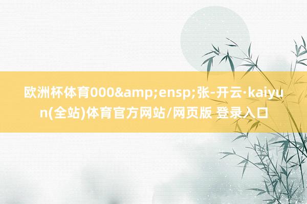 欧洲杯体育000 张-开云·kaiyun(全站)体育官方网站/网页版 登录入口