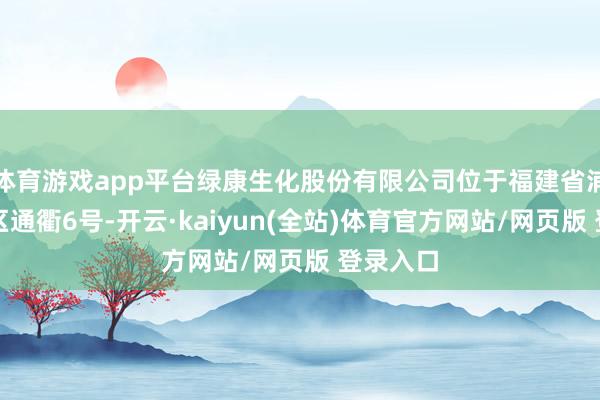 体育游戏app平台绿康生化股份有限公司位于福建省浦城县园区通衢6号-开云·kaiyun(全站)体育官方网站/网页版 登录入口