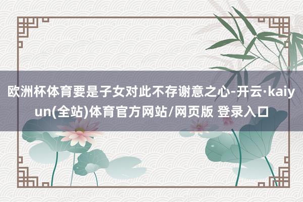 欧洲杯体育要是子女对此不存谢意之心-开云·kaiyun(全站)体育官方网站/网页版 登录入口