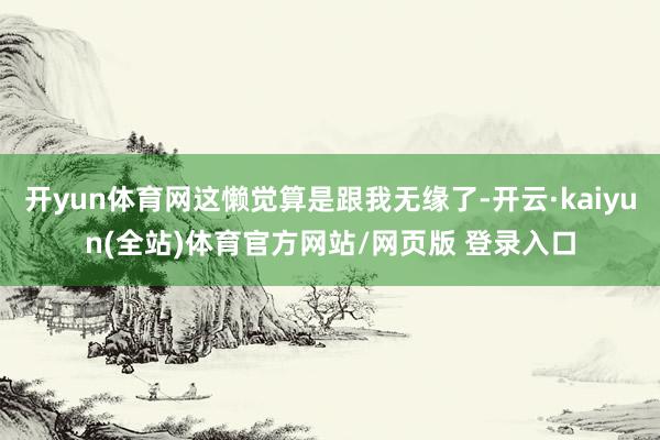 开yun体育网这懒觉算是跟我无缘了-开云·kaiyun(全站)体育官方网站/网页版 登录入口