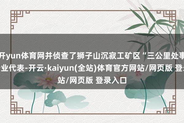 开yun体育网并侦查了狮子山沉寂工矿区“三公里处事圈”企业代表-开云·kaiyun(全站)体育官方网站/网页版 登录入口