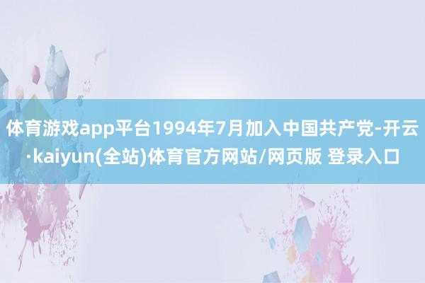 体育游戏app平台1994年7月加入中国共产党-开云·kaiyun(全站)体育官方网站/网页版 登录入口