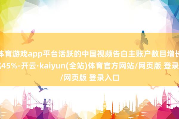 体育游戏app平台活跃的中国视频告白主账户数目增长跨越45%-开云·kaiyun(全站)体育官方网站/网页版 登录入口