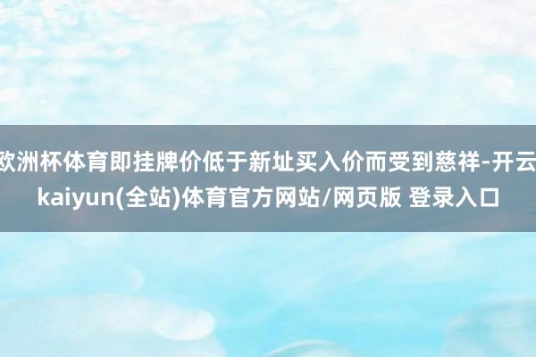 欧洲杯体育即挂牌价低于新址买入价而受到慈祥-开云·kaiyun(全站)体育官方网站/网页版 登录入口